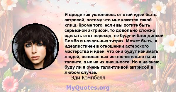 Я вроде как уклоняюсь от этой идеи быть актрисой, потому что мне кажется такой клиш. Кроме того, если вы хотите быть серьезной актрисой, то довольно сложно сделать этот переход, не будучи блондинкой Бимбо в начальных