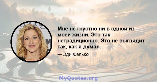 Мне не грустно ни в одной из моей жизни. Это так нетрадиционно. Это не выглядит так, как я думал.