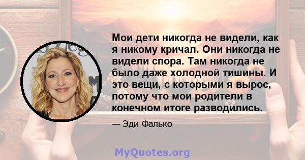 Мои дети никогда не видели, как я никому кричал. Они никогда не видели спора. Там никогда не было даже холодной тишины. И это вещи, с которыми я вырос, потому что мои родители в конечном итоге разводились.