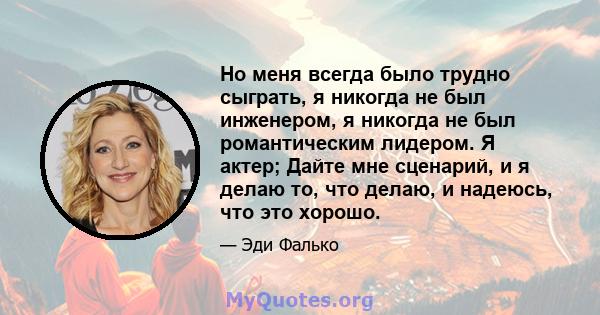 Но меня всегда было трудно сыграть, я никогда не был инженером, я никогда не был романтическим лидером. Я актер; Дайте мне сценарий, и я делаю то, что делаю, и надеюсь, что это хорошо.