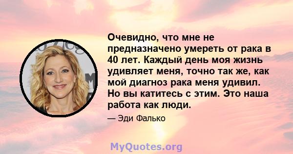 Очевидно, что мне не предназначено умереть от рака в 40 лет. Каждый день моя жизнь удивляет меня, точно так же, как мой диагноз рака меня удивил. Но вы катитесь с этим. Это наша работа как люди.