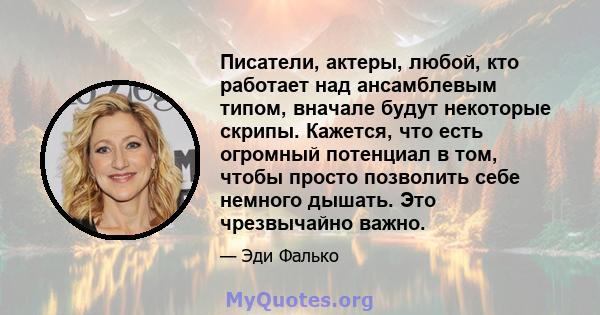 Писатели, актеры, любой, кто работает над ансамблевым типом, вначале будут некоторые скрипы. Кажется, что есть огромный потенциал в том, чтобы просто позволить себе немного дышать. Это чрезвычайно важно.