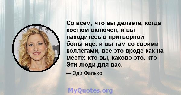 Со всем, что вы делаете, когда костюм включен, и вы находитесь в притворной больнице, и вы там со своими коллегами, все это вроде как на месте: кто вы, каково это, кто Эти люди для вас.