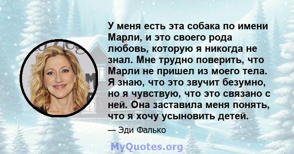 У меня есть эта собака по имени Марли, и это своего рода любовь, которую я никогда не знал. Мне трудно поверить, что Марли не пришел из моего тела. Я знаю, что это звучит безумно, но я чувствую, что это связано с ней.