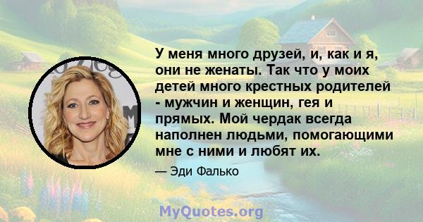 У меня много друзей, и, как и я, они не женаты. Так что у моих детей много крестных родителей - мужчин и женщин, гея и прямых. Мой чердак всегда наполнен людьми, помогающими мне с ними и любят их.