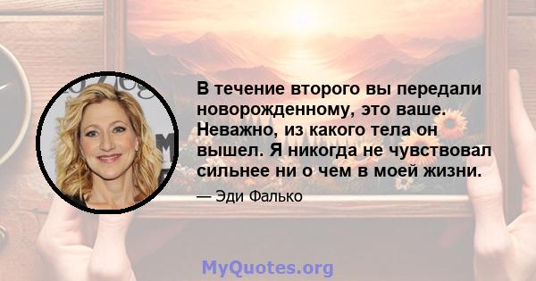 В течение второго вы передали новорожденному, это ваше. Неважно, из какого тела он вышел. Я никогда не чувствовал сильнее ни о чем в моей жизни.