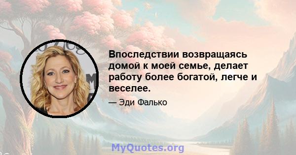 Впоследствии возвращаясь домой к моей семье, делает работу более богатой, легче и веселее.