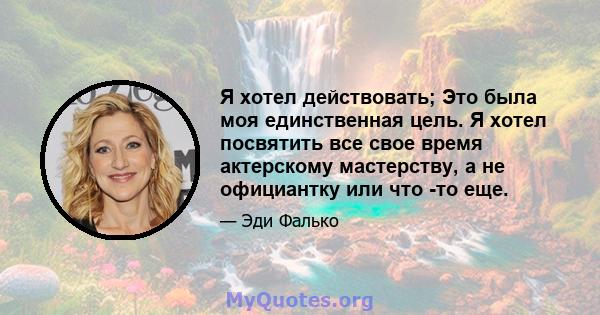 Я хотел действовать; Это была моя единственная цель. Я хотел посвятить все свое время актерскому мастерству, а не официантку или что -то еще.