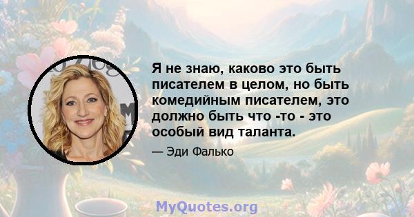 Я не знаю, каково это быть писателем в целом, но быть комедийным писателем, это должно быть что -то - это особый вид таланта.