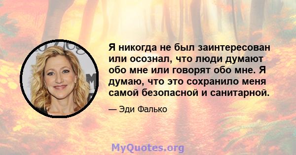 Я никогда не был заинтересован или осознал, что люди думают обо мне или говорят обо мне. Я думаю, что это сохранило меня самой безопасной и санитарной.