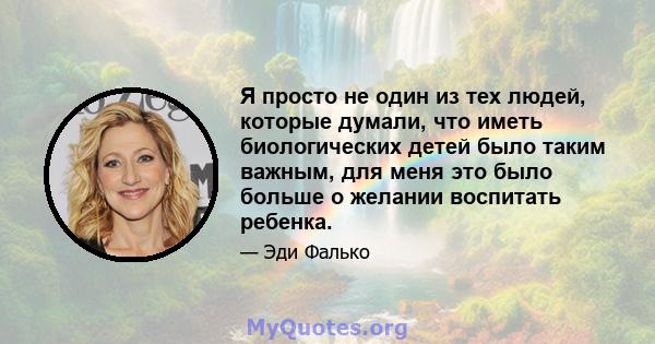 Я просто не один из тех людей, которые думали, что иметь биологических детей было таким важным, для меня это было больше о желании воспитать ребенка.