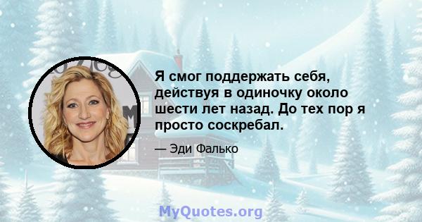 Я смог поддержать себя, действуя в одиночку около шести лет назад. До тех пор я просто соскребал.