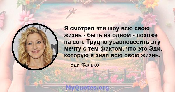 Я смотрел эти шоу всю свою жизнь - быть на одном - похоже на сон. Трудно уравновесить эту мечту с тем фактом, что это Эди, которую я знал всю свою жизнь.