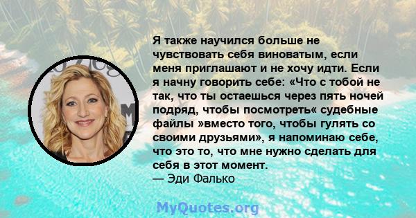 Я также научился больше не чувствовать себя виноватым, если меня приглашают и не хочу идти. Если я начну говорить себе: «Что с тобой не так, что ты остаешься через пять ночей подряд, чтобы посмотреть« судебные файлы