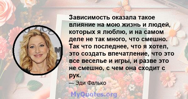 Зависимость оказала такое влияние на мою жизнь и людей, которых я люблю, и на самом деле не так много, что смешно. Так что последнее, что я хотел, это создать впечатление, что это все веселье и игры, и разве это не