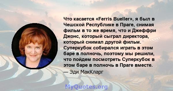 Что касается «Ferris Bueller», я был в Чешской Республике в Праге, снимая фильм в то же время, что и Джеффри Джонс, который сыграл директора, который снимал другой фильм. Суперкубок собирался играть в этом баре в