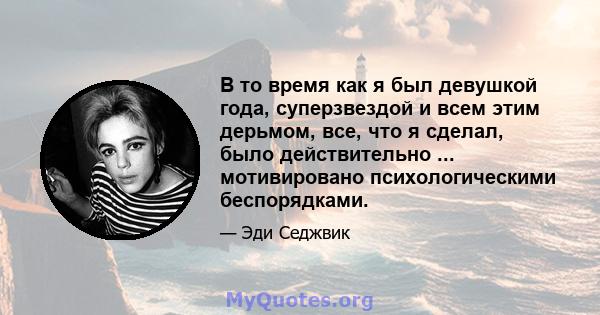 В то время как я был девушкой года, суперзвездой и всем этим дерьмом, все, что я сделал, было действительно ... мотивировано психологическими беспорядками.