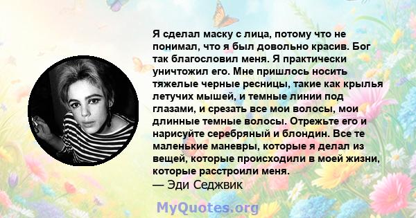 Я сделал маску с лица, потому что не понимал, что я был довольно красив. Бог так благословил меня. Я практически уничтожил его. Мне пришлось носить тяжелые черные ресницы, такие как крылья летучих мышей, и темные линии