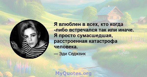 Я влюблен в всех, кто когда -либо встречался так или иначе. Я просто сумасшедшая, расстроенная катастрофа человека.