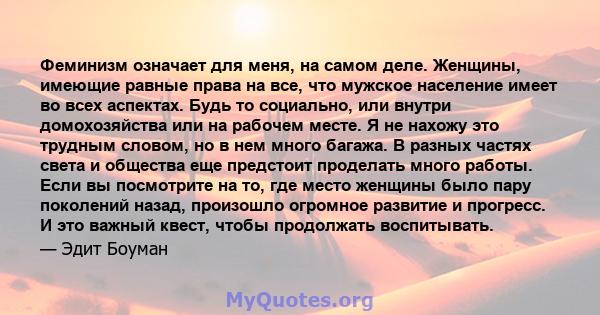 Феминизм означает для меня, на самом деле. Женщины, имеющие равные права на все, что мужское население имеет во всех аспектах. Будь то социально, или внутри домохозяйства или на рабочем месте. Я не нахожу это трудным