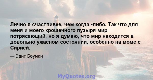 Лично я счастливее, чем когда -либо. Так что для меня и моего крошечного пузыря мир потрясающий, но я думаю, что мир находится в довольно ужасном состоянии, особенно на моме с Сирией.