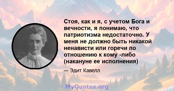 Стоя, как и я, с учетом Бога и вечности, я понимаю, что патриотизма недостаточно. У меня не должно быть никакой ненависти или горечи по отношению к кому -либо (накануне ее исполнения)