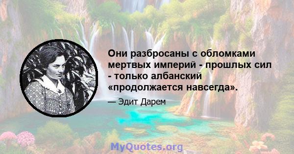 Они разбросаны с обломками мертвых империй - прошлых сил - только албанский «продолжается навсегда».