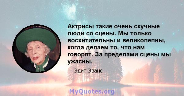 Актрисы такие очень скучные люди со сцены. Мы только восхитительны и великолепны, когда делаем то, что нам говорят. За пределами сцены мы ужасны.