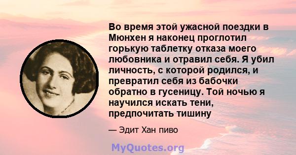 Во время этой ужасной поездки в Мюнхен я наконец проглотил горькую таблетку отказа моего любовника и отравил себя. Я убил личность, с которой родился, и превратил себя из бабочки обратно в гусеницу. Той ночью я научился 