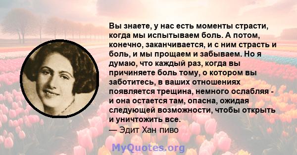 Вы знаете, у нас есть моменты страсти, когда мы испытываем боль. А потом, конечно, заканчивается, и с ним страсть и боль, и мы прощаем и забываем. Но я думаю, что каждый раз, когда вы причиняете боль тому, о котором вы