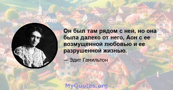 Он был там рядом с ней, но она была далеко от него, Аон с ее возмущенной любовью и ее разрушенной жизнью.