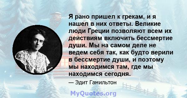 Я рано пришел к грекам, и я нашел в них ответы. Великие люди Греции позволяют всем их действиям включить бессмертие души. Мы на самом деле не ведем себя так, как будто верили в бессмертие души, и поэтому мы находимся