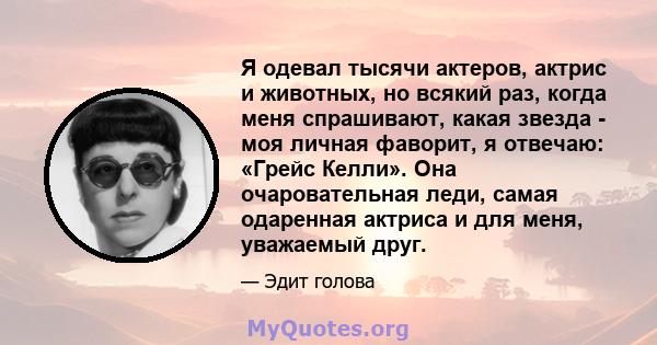 Я одевал тысячи актеров, актрис и животных, но всякий раз, когда меня спрашивают, какая звезда - моя личная фаворит, я отвечаю: «Грейс Келли». Она очаровательная леди, самая одаренная актриса и для меня, уважаемый друг.