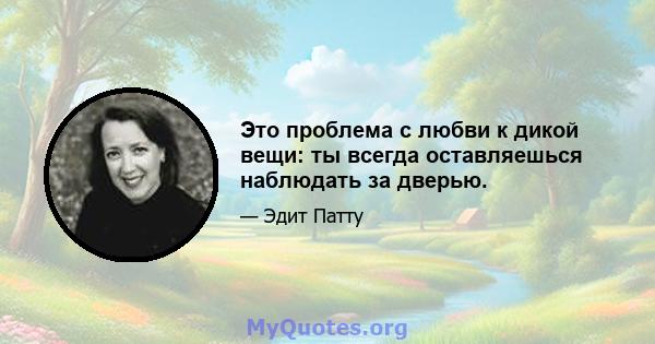 Это проблема с любви к дикой вещи: ты всегда оставляешься наблюдать за дверью.