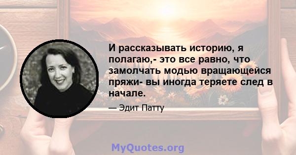 И рассказывать историю, я полагаю,- это все равно, что замолчать модью вращающейся пряжи- вы иногда теряете след в начале.