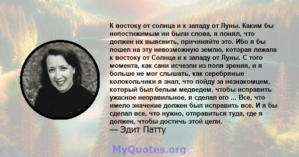 К востоку от солнца и к западу от Луны. Каким бы непостижимым ни были слова, я понял, что должен их выяснить, причиняйте это. Ибо я бы пошел на эту невозможную землю, которая лежала к востоку от Солнца и к западу от