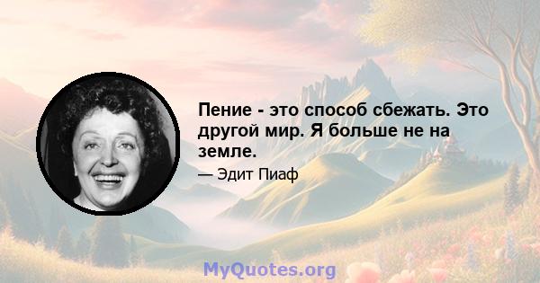 Пение - это способ сбежать. Это другой мир. Я больше не на земле.