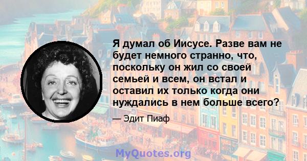 Я думал об Иисусе. Разве вам не будет немного странно, что, поскольку он жил со своей семьей и всем, он встал и оставил их только когда они нуждались в нем больше всего?