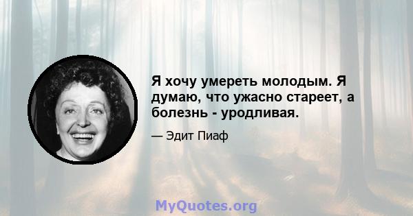 Я хочу умереть молодым. Я думаю, что ужасно стареет, а болезнь - уродливая.