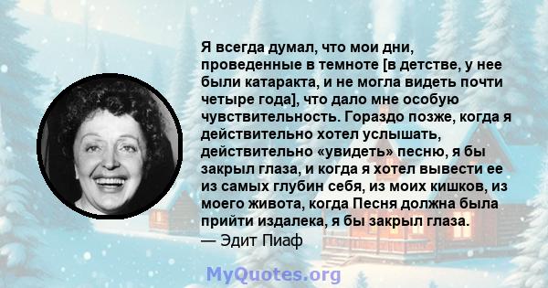 Я всегда думал, что мои дни, проведенные в темноте [в детстве, у нее были катаракта, и не могла видеть почти четыре года], что дало мне особую чувствительность. Гораздо позже, когда я действительно хотел услышать,