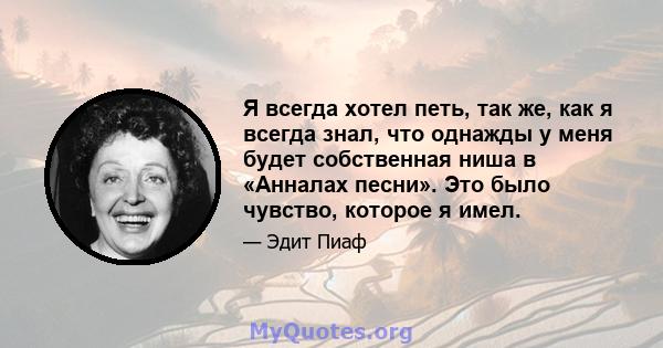 Я всегда хотел петь, так же, как я всегда знал, что однажды у меня будет собственная ниша в «Анналах песни». Это было чувство, которое я имел.