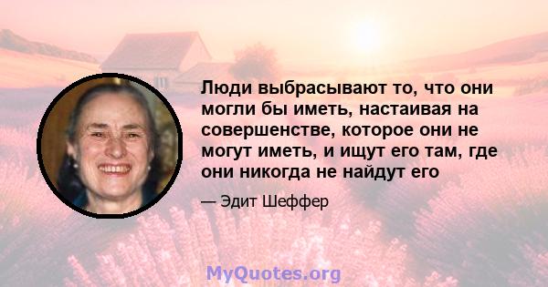 Люди выбрасывают то, что они могли бы иметь, настаивая на совершенстве, которое они не могут иметь, и ищут его там, где они никогда не найдут его