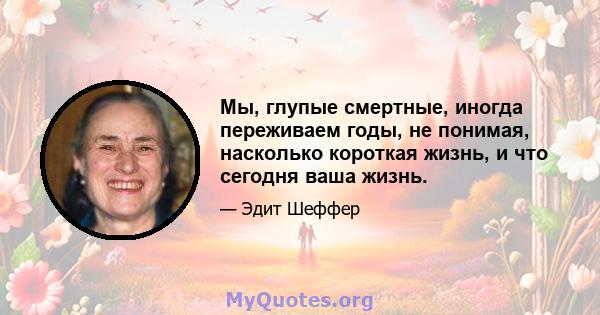 Мы, глупые смертные, иногда переживаем годы, не понимая, насколько короткая жизнь, и что сегодня ваша жизнь.