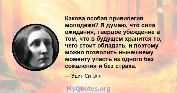 Какова особая привилегия молодежи? Я думаю, что сила ожидания, твердое убеждение в том, что в будущем хранится то, чего стоит обладать, и поэтому можно позволить нынешнему моменту упасть из одного без сожаления и без