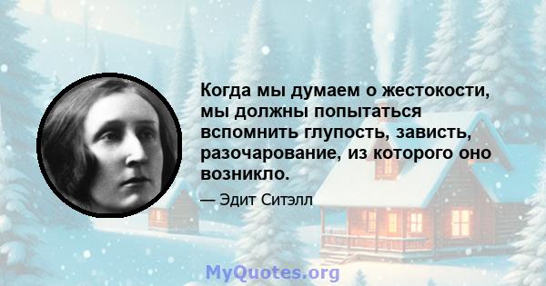 Когда мы думаем о жестокости, мы должны попытаться вспомнить глупость, зависть, разочарование, из которого оно возникло.