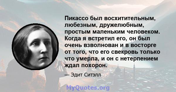 Пикассо был восхитительным, любезным, дружелюбным, простым маленьким человеком. Когда я встретил его, он был очень взволнован и в восторге от того, что его свекровь только что умерла, и он с нетерпением ждал похорон.