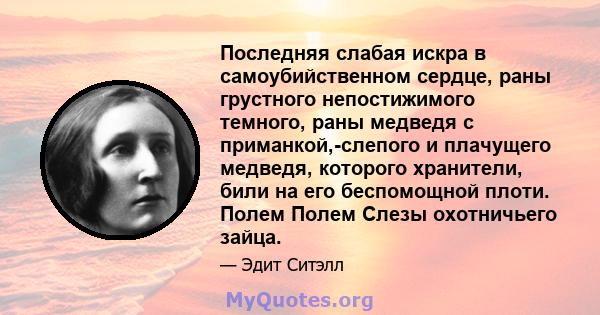 Последняя слабая искра в самоубийственном сердце, раны грустного непостижимого темного, раны медведя с приманкой,-слепого и плачущего медведя, которого хранители, били на его беспомощной плоти. Полем Полем Слезы