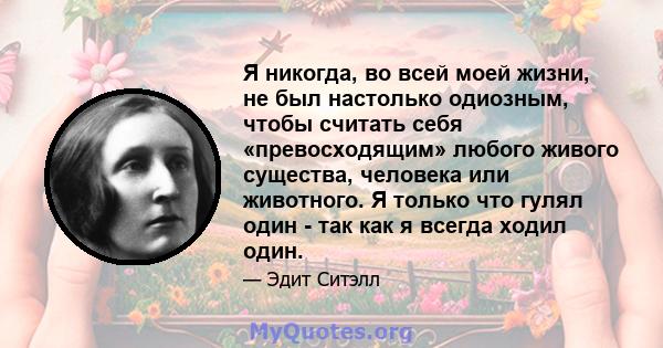 Я никогда, во всей моей жизни, не был настолько одиозным, чтобы считать себя «превосходящим» любого живого существа, человека или животного. Я только что гулял один - так как я всегда ходил один.