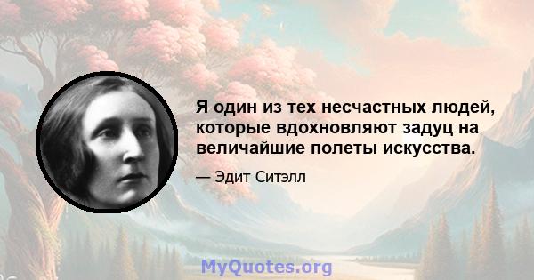 Я один из тех несчастных людей, которые вдохновляют задуц на величайшие полеты искусства.