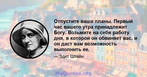 Отпустите ваши планы. Первый час вашего утра принадлежит Богу. Возьмите на себя работу дня, в которой он обвиняет вас, и он даст вам возможность выполнить ее.